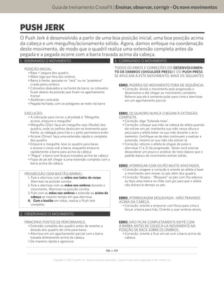 110 de 117
Copyright © 2012 CrossFit, Inc. Todos os direitos reservados. CrossFit é uma marca registrada ‰ da CrossFit, Inc.
Guia de treinamento CrossFit | Ensinar,observar,corrigir-Osnovemovimentos
PUSH JERK
O Push Jerk é desenvolvido a partir de uma boa posição inicial, uma boa posição acima
da cabeça e um mergulho/acionamento sólido. Agora, damos enfoque na coordenação
deste movimento, de modo que o quadril realiza uma extensão completa antes da
pegada e a pegada ocorre com a barra travada acima da cabeça.
1.	 ENSINANDO O MOVIMENTO
POSIÇÃO INICIAL:
•	Base = largura dos quadris
•	Mãos logo por fora dos ombros
•	Barra à frente, apoiada no “rack” ou na “prateleira”
criada pelos ombros
•	Cotovelos abaixados e na frente da barra; os cotovelos
ficam abaixo da posição que ficam no agachamento
frontal
•	Abdômen contraído
•	Pegada fechada, com os polegares ao redor da barra
EXECUÇÃO:
•	A indicação para iniciar a atividade é “Mergulhe,
acione, empurre e mergulhe”
•	Mergulho (Dip): faça um mergulho raso (flexão) dos
quadris, onde os joelhos deslocam-se levemente para
frente, as nádegas para trás e o peito permanece ereto
•	Acione (Drive): faça uma extensão rápida e completa
dos quadris
•	Empurre e mergulhe: leve os quadris para baixo
e acione o corpo sob a barra, enquanto empurra
rapidamente a barra para acima da cabeça
•	“Pegue” a barra com braços travados acima da cabeça
•	Fique de pé até chegar a uma extensão completa com a
barra acima da cabeça.
PROGRESSÃO (SEM BASTÃO/BARRA):
1.	Pule e aterrisse com as mãos nos lados do corpo.
Aterrisse na posição correta.
2.	Pule e aterrisse com as mãos nos ombros durante o
movimento. Aterrisse na posição correta.
3.	Pule com as mãos nos ombros e estenda-as acima da
cabeça ao mesmo tempo em que aterrissa.
4.	 Com o bastão em mãos, realize o Push Jerk
completo.
2.	 OBSERVANDO O MOVIMENTO
PRINCIPAIS PONTOS DE PERFORMANCE:
•	Extensão completa dos quadris antes de reverter a
direção dos quadris de cima para baixo.
•	Aterrisse em um agachamento parcial com a barra
travada diretamente acima da cabeça
•	De maneira rápida e agressiva
3.	 CORRIGINDO O MOVIMENTO
TODOS OS ERROS E CORREÇÕES DO DESENVOLVIMEN-
TO DE OMBROS (SHOULDER PRESS) E DO PUSH-PRESS
SE APLICAM A ESTE MOVIMENTO, MAIS OS SEGUINTES:
ERRO: PADRÃO DO MOVIMENTO FORA DE SEQUÊNCIA.
•	Correção: divida o movimento pela progressão e
desenvolva-o até chegar ao movimento completo.
Reforce que ele é somente pular para cima e aterrissar
em um agachamento parcial.
ERRO: OS QUADRIS NUNCA CHEGAM À EXTENSÃO
COMPLETA.
•	Correção: diga “Estenda mais”.
•	Correção: coloque sua mão na cabeça do atleta quando
ele estiver em pé; mantenha sua mão nessa altura e
peça para o atleta bater na sua mão durante o acio-
namento. Certifique-se de eles continuam a realizar a
extensão, mesmo se sua mão não estiver lá.
•	Correção: retorne o atleta às etapas de pular e
aterrissar (1 a 3) da progressão. Talvez você precise
desacelerar um pouco e acelerar de novo depois que o
padrão básico do movimento estiver sólido.
ERRO: ATERRISSAR COM OS PÉS MUITO AFASTADOS.
•	Correção: exagere a correção e oriente ao atleta a fazer
o movimento sem mover os pés além dos quadris.
•	Correção: Terapia - “Bloqueie” os pés com fita adesiva
ou faça uma marca no chão com giz para que o atleta
não distancie demais os pés.
ERRO: ATERRISSAGEM DESLEIXADA - NÃO TRAVADO
ACIMA DA CABEÇA.
•	Correção: oriente a empurrar com força para cima e
forçar a barra para trás. Oriente a usar ombros ativos.
ERRO: NÃO FICAR COMPLETAMENTE EM PÉ COM
A BARRA ANTES DE COLOCÁ-LA NOVAMENTE NA
POSIÇÃO DE RACK SOBRE OS OMBROS.
•	Correção: oriente a ficar em pé com a barra acima da
cabeça.
 