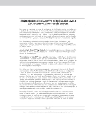 115 de 117
Copyright © 2012 CrossFit, Inc. Todos os direitos reservados. CrossFit é uma marca registrada ‰ da CrossFit, Inc.
CONTRATO DE LICENCIAMENTO DE TREINADOR NÍVEL 1
DA CROSSFIT™ EM PORTUGUÊS SIMPLES
Para poder se matricular no curso de certificação de nível 1, você precisa concordar com
o Contrato de Licenciamento de Treinador. Certifique-se de ler o contrato com atenção
para compreender claramente o que é permitido e o que é proibido para um Treinador
Nível 1 da CrossFit (CrossFit Level 1 Trainer, CFL1). Se você realizar qualquer atividade
proibida pelo contrato, você pode ser processado judicialmente, perder seu Certificado
de Treinador Nível 1 e/ou seu pedido de afiliação junto à CrossFit pode vir a ser negado.
Este documento é um resumo do contrato em termos leigos, embora você seja
responsável por tudo o que se encontra no Contrato de Licenciamento de Treinador
original. Para começar, precisamos diferenciar entre o a metodologia CrossFit e o nome
da marca CrossFit.
A metodologia CrossFit™ é gratuita. Ela tem estado à disposição no endereço crossfit.
com todos os dias há mais de uma década, e pode ser usada pessoalmente por todo o
mundo, de forma gratuita.
O nome da marca CrossFit™ não é gratuito. Mesmo que você tenha um Certificado de
Treinador Nível 1 (ou seja, mesmo que você tenha passado a prova do Nível 1), você não
pode usar o nome da marca CrossFit para fazer propaganda, comercializar, promover ou
solicitar negócios ou serviços por qualquer maneira. Se você fizer isso, seu Certificado
de Treinador pode ser revogado, você pode ser processado judicialmente e seu pedido
de afiliação pode vir a ser negado.
Para obter uma licença para fazer propaganda e promover o treinamento da CrossFit,
você precisa se afiliar. A afiliação é descrita detalhadamente abaixo. Se você passou
a prova de Nível 1, você pode incluir o título de “Treinador Nível I da CrossFit” ou
“Treinador CF-L1” em seu currículo, cartão de visitas, credenciais ou informações
pessoais. É só isso que você pode fazer. Nada além disso é permitido em relação ao uso
do nome da marca CrossFit. Você pode dar treinamento a si próprio, ensinar aos seus
amigos gratuitamente, apresentar a metodologia e usar com orgulho uma camiseta da
CrossFit, mas você não pode usar o nome da marca CrossFit ou materiais protegidos
por direitos autorais da CrossFit para descrever o que você faz ou para comercializar
seus bens e serviços. Além disso, você não pode colocar o método em uma embalagem
diferente, reescrever a argumentação e dizer que é sua criação. Isso constituiria plágio, o
que não apenas é errado como também viola os direitos autorais.
Nosso departamento jurídico processa agressivamente todo uso não licenciado do
nome da marca CrossFit e de materiais protegidos por direitos autorais da CrossFit
em todo o mundo. Se você não tem certeza sobre a utilização adequada do nome da
marca CrossFit, entre em contato com affiliatesupport@crossfit.com, ou contrate um
advogado. Caso queira informar suspeita de uso não licenciado do nome da marca
 