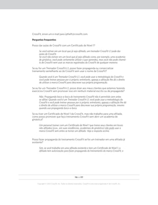 116 de 117
Copyright © 2012 CrossFit, Inc. Todos os direitos reservados. CrossFit é uma marca registrada ‰ da CrossFit, Inc.
CrossFit, envie um e-mail para iptheft@crossfit.com.
Perguntas frequentes
Posso dar aulas de CrossFit com um Certificado de Nível 1?
Se você estiver em um local que já seja afiliado, um treinador CrossFit-L1 pode dar
aulas de CrossFit.
Se você não estiver em um local que já seja afiliado como, por exemplo, uma academia
de ginástica, você pode certamente utilizar o que aprendeu, mas você não pode chamá-
lo de CrossFit nem usar as marcas registradas da CrossFit de qualquer maneira.
Se eu for um Treinador CrossFit-L1, posso fazer propaganda ou comercializar
treinamento semelhante ao da CrossFit sem usar o nome da CrossFit?
Quando você é um Treinador CrossFit-L1, você pode usar a metodologia da CrossFit e
você pode treinar pessoas por si próprio; entretanto, apenas a afiliação lhe dá o direito
de utilizar a marca CrossFit para descrever sua própria programação.
Se eu for um Treinador CrossFit-L1, posso dizer aos meus clientes que estamos fazendo
exercícios CrossFit sem promover isso em nenhum material escrito ou de propaganda?
Não. Propaganda boca-a-boca do treinamento CrossFit não é permitido sem antes
se afiliar. Quando você é um Treinador CrossFit-L1, você pode usar a metodologia da
CrossFit e você pode treinar pessoas por si próprio; entretanto, apenas a afiliação lhe dá
o direito de utilizar a marca CrossFit para descrever sua própria programação, mesmo
quando usa propaganda boca-a-boca.
Se eu tiver um Certificado de Nível 1 da CrossFit, mas não trabalho para uma afiliada,
como posso promover que faço treinamento CrossFit sem abrir um academia de
ginástica?
Um personal trainer com um Certificado de Nível 1 que treina seus clientes em locais
não afiliados (p.ex., em suas residências, academias de ginástica) não pode usar a
marca CrossFit sem antes se tornar um afiliado. Veja a resposta acima.
Posso fazer propaganda do treinamento CrossFit se for um treinador em uma afiliada já
existente?
Sim, se você trabalha em uma afiliada existente e tem um Certificado de Nível 1, a
afiliada tem autorização para fazer propaganda do treinamento da marca CrossFit, e
 
