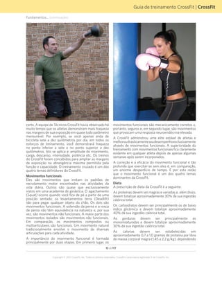 13 de 117
Copyright © 2012 CrossFit, Inc. Todos os direitos reservados. CrossFit é uma marca registrada ® da CrossFit, Inc.
Guia de treinamento CrossFit | CrossFit
Fundamentos... (continuação)
certo. A equipe de Técnicos CrossFit havia observado há
muito tempo que os atletas demonstram mais fraqueza
nas margens de sua exposição em quase todo parâmetro
mensurável. Por exemplo, se você apenas anda de
bicicleta sete a dez quilômetros por dia, em todos os
esforços de treinamento, você demonstrará fraqueza
no ponto inferior a sete e no ponto superior a dez
quilômetros. Isto se aplica a: amplitude do movimento,
carga, descanso, intensidade, potência etc. Os treinos
do CrossFit foram concebidos para ampliar as margens
de exposição na abrangência máxima permitida pela
função e capacidade. O treinamento cruzado é um dos
quatro temas definidores do CrossFit.
Movimentos funcionais
Eles são movimentos que imitam os padrões de
recrutamento motor encontrados nas atividades da
vida diária. Outros são quase que exclusivamente
vistos em uma academia de ginástica. O agachamento
(Squat) ocorre quando você fica de pé a partir de uma
posição sentada; os levantamentos terra (Deadlift)
são para pegar qualquer objeto do chão. Os dois são
movimentos funcionais. A extensão da perna e a rosca
de perna não têm equivalência na natureza e, por sua
vez, são movimentos não funcionais. A maior parte dos
movimentos isolados são movimentos não funcionais.
Em comparação, os movimentos compostos ou
multiarticulares são funcionais. Um movimento natural
tradicionalmente envolve o movimento de diversas
articulações para cada atividade.
A importância do movimento funcional é formada
principalmente por duas etapas. Em primeiro lugar, os
movimentos funcionais são mecanicamente corretos e,
portanto, seguros e, em segundo lugar, são movimentos
que provocam uma resposta neuroendócrina elevada.
A CrossFit administrou uma elite estável de atletas e
melhoroudrasticamenteseudesempenhoexclusivamente
através de movimentos funcionais. A superioridade do
treinamento com movimentos funcionais fica claramente
evidente em qualquer atleta depois de apenas algumas
semanas após serem incorporados.
A correção e a eficácia do movimento funcional é tão
profunda que exercitar-se sem eles é, em comparação,
um enorme desperdício de tempo. É por esta razão
que o movimento funcional é um dos quatro temas
dominantes da CrossFit.
Dieta
A prescrição de dieta da CrossFit é a seguinte:
As proteínas devem ser magras e variadas e, além disso,
devem totalizar aproximadamente 30% da sua ingestão
calórica total.
Os carboidratos devem ser principalmente os de baixo
índice glicêmico e devem totalizar aproximadamente
40% da sua ingestão calórica total.
As gorduras devem ser principalmente as
monoinsaturadas e devem totalizar aproximadamente
30% da sua ingestão calórica total.
As calorias devem ser estabelecidas em
aproximadamente 0,7 a 1,0 gramas de proteína por libra
de massa corporal magra (1,45 a 2,2 g/kg), dependendo
 