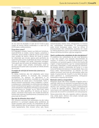 14 de 117
Copyright © 2012 CrossFit, Inc. Todos os direitos reservados. CrossFit é uma marca registrada ® da CrossFit, Inc.
Guia de treinamento CrossFit | CrossFit
Fundamentos... (continuação)
do seu nível de atividade. O valor de 0,7 (1,45) é para
cargas de treinos diárias moderadas e o valor de 1,0
(2,2) é para o atleta extremo.
O que devo comer?
Em linguagem simples, baseie sua dieta em hortaliças,
especialmente as verdes, carnes magras, castanhas e
sementes, pouco amido e nada de açúcar. Esse é modo
mais simples de dizê-lo. Muitos de vocês já devem
ter observado que circular apenas pelo perímetro do
supermercado e evitar as gôndolas do meio é uma ótima
maneira de proteger sua saúde. Alimentos estragam.
Tudo aquilo que tem prazo de validade longo é suspeito.
Se você seguir estas simples orientações, você se
beneficiará de quase tudo o que pode ser obtido através
da nutrição.
O modelo de nutrição do homem das cavernas ou
paleolítico
As dietas modernas são mal adaptadas para nossa
composição genética. A evolução não conseguiu
acompanhar os avanços na agricultura e no
processamento de alimentos, resultado em uma praga
de problemas de saúde para a humanidade. Tanto a
doença arterial coronariana, como a diabetes, o câncer,
a osteoporose, a obesidade e as disfunções psicológicas
foram cientificamente ligados a uma dieta com um nível
muitoelevadodecarboidratosrefinadosouprocessados.
Faça uma busca no “Google” ou no “Alta Vista” sobre
nutrição ou dieta paleolítica. O retorno da busca é
amplo, irresistível e fascinante. Um modelo de dieta do
homem das cavernas é perfeitamente consistente com a
prescrição do CrossFit.
Que tipo de alimentos devo evitar?
Um consumo excessivo de carboidratos de alto índice
glicêmico é o principal culpado pelos problemas de
saúde causados pela nutrição. Os carboidratos de alto
índice glicêmico são os que elevam a glicose sanguínea
muito rapidamente. Eles incluem arroz, pão, doces
industrializados, batata, balas, refrigerantes e a maioria
dos carboidratos processados. O processamento
pode incluir branquear, assar, moer ou refinar. O
processamento dos carboidratos aumenta em muito
os índices glicêmicos, que é uma medida da propensão
desses alimentos de elevar a glicose sanguínea.
Qualéoproblemadoscarboidratosdealtonívelglicêmico?
O problema dos carboidratos de alto nível glicêmico
é que eles causam uma resposta descontrolada da
insulina. A insulina é um hormônio essencial à vida;
entretanto, um aumento agudo e crônico da insulina dá
origem à hiperinsulinemia, que foi comprovadamente
associada à obesidade, a níveis elevados de colesterol,
de pressão arterial, a disfunções do humor e a uma
caixa de Pandora de doenças e incapacidade. Faça uma
busca sobre “hiperinsulinemia” na internet. Lá você
poderá encontrar uma mina de informações sobre sua
saúde. A prescrição do CrossFit é uma dieta de baixo
índice glicêmico e, consequentemente, enfraquecer
fortemente a resposta da insulina.
Restrição calórica e longevidade
Pesquisas atuais dão muito respaldo à ligação entre a
restrição calórica e um aumento na expectativa de vida.
A incidência de câncer e doenças cardíacas tem um forte
declínio com uma dieta que controla cuidadosamente
o limite da ingestão calórica. “Restrição calórica” é
outra busca com resultados abundantes na internet. A
prescrição do CrossFit é consistente com esta pesquisa.
Nossa prescrição dita uma ingestão calórica reduzida,
mas, ainda assim, oferece uma ampla nutrição para
realizar atividades rigorosas.
F
 