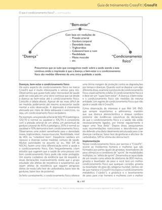 18 de 117
Copyright © 2012 CrossFit, Inc. Todos os direitos reservados. CrossFit é uma marca registrada ® da CrossFit, Inc.
Guia de treinamento CrossFit | CrossFit
O que é condicionamento físico? ... (continuação)
Doenças, bem-estar e condicionamento físico
Há outro aspecto do condicionamento físico na marca
CrossFit que é muito interessante e valioso para nós.
Observamos que quase todo valor mensurável de saúde
pode ser colocado em uma série contínua que vai desde
a doença ao bem-estar até o condicionamento físico.
Consulte a tabela abaixo. Apesar de ser mais difícil de
ser medida, poderíamos até mesmo acrescentar saúde
mental a esta observação. A depressão é claramente
atenuada por meio de dieta adequada e exercícios, ou
seja, um condicionamento físico verdadeiro.
Porexemplo,umapressãoarterialde160/95épatológica,
120/70 é normal ou saudável e 105/55 é consistente
com a pressão arterial de um atleta; um percentual de
gordura corporal de 40% é patológico, 20% é normal ou
saudável e 10% demonstra bom condicionamento físico.
Observamos uma ordem semelhante para a densidade
óssea, triglicerídeos, massa muscular, flexibilidade, nível
de HDL ou “colesterol bom”, frequência cardíaca em
repouso e diversas outras medidas comuns de saúde.
Muitas autoridades no assunto (p. ex., Mel Siff da
NSCA), fazem uma clara diferenciação entre a saúde e
o condicionamento físico. Eles frequentemente citam
estudos que sugerem que a saúde de uma pessoa com
bom condicionamento físico pode não estar protegida.
Um exame cuidadoso da evidência que dá respaldo a
essas declarações invariavelmente revela que o grupo
estudado são atletas de resistência e suspeitamos que
sejam atletas de resistência que seguem perigosas
dietas da moda (alto teor de carboidratos, baixo teor de
gorduras, baixo teor de proteína).
Se feito corretamente, o condicionamento físico oferece
“Bem-estar”
“Condicionamento
físico”
“Doença”
Com base em medições de:
- Pressão arterial
- Gordura corporal
- Densidade óssea
- Triglicerídios
- Colesterol bom e ruim
- Flexibilidade
- Massa muscular
- etc.
Presumimos que se tudo que conseguimos medir sobre a saúde atende a este
contínuo, então a impressão é que a doença, o bem-estar e o condicionamento
físico são medidas diferentes de uma única qualidade: a saúde.
uma ótima margem de proteção contra as degradações
por tempo e doenças. Quando você se deparar com algo
diferentedisso,examineoprotocolodecondicionamento
físico, especialmente a dieta. O condicionamento físico é
e deve ser um “super bem-estar”. A doença, o bem-estar
e o condicionamento físico são medidas da mesma
entidade. Um regime de condicionamento físico que não
apoie a saúde não é CrossFit.
(Uma observação de interesse é que Mel Siff, PhD,
que sempre respeitamos e admiramos, mantém
que sua doença aterosclerótica e ataque cardíaco
posterior são evidências casuísticas da declaração
de que o condicionamento físico e a saúde não estão
necessariamente ligados, por treinar regularmente e
seguir uma “boa dieta”. Depois disso, pesquisamos
suas recomendações nutricionais e descobrimos que
ele defende uma dieta idealmente estruturada para criar
doenças cardíacas: baixo teor de gorduras e alto teor de
carboidratos. Siff foi vítima da ciência lixo!)
Implementação
Nosso condicionamento físico, por sermos a “CrossFit”,
ocorre ao moldarmos homens e mulheres que são
formados por partes iguais de ginastas, levantadores de
peso olímpicos e corredores de "sprint" de modalidades
múltiplas, ou “atleta de sprint”. Desenvolva a capacidade
de um novato como atleta de atletismo de 800 metros,
ginasta e levantador de peso e você terá um melhor
condicionamento físico que qualquer corredor, ginasta
ou levantador de peso de categoria mundial. Vamos ver
de que maneira o CrossFit incorpora o condicionamento
metabólico (“cárdio”), a ginástica e o levantamento
de peso para criar homens e mulheres com o melhor
 