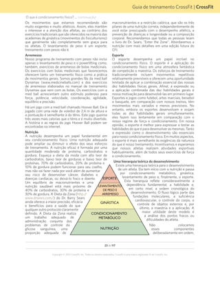 23 de 117
Copyright © 2012 CrossFit, Inc. Todos os direitos reservados. CrossFit é uma marca registrada ® da CrossFit, Inc.
Guia de treinamento CrossFit | CrossFit
O que é condicionamento físico? ... (continuação)
Os movimentos que estamos recomendando são
muito exigentes e muito atléticos. Assim, eles mantêm
o interesse e a atenção dos atletas, ao contrário dos
exercícios tradicionais que são oferecidos na maioria das
academias de ginástica (movimentos do fisiculturismo)
que geralmente são completamente sem graça para
os atletas. O levantamento de peso é um esporte;
treinamento com pesos não é.
Arremesso
Nosso programa de treinamento com pesos não inclui
apenas o levantamento de peso e o powerlifting como,
também, exercícios de arremesso de bolas medicinais.
Os exercícios com bolas medicinais que favorecemos
oferecem tanto um treinamento físico como a prática
de movimentos gerais. Somos grandes fãs da med ball
Dynamax (www.medicineballs.com) e dos exercícios
de arremesso elaborados no manual de treinamento
Dynamax que vem com as bolas. Os exercícios com a
med ball acrescentam outro estímulo poderoso para
força, potência, velocidade, coordenação, agilidade,
equilíbrio e precisão.
Há um jogo com a med ball chamado Hoover Ball. Ele é
jogado com uma rede de voleibol de 2,4 m de altura e
a pontuação é semelhante à do tênis. Este jogo queima
três vezes mais calorias que o tênis e é muito divertido.
A história e as regras do jogo Hoover Ball podem ser
encontradas na internet.
Nutrição
A nutrição desempenha um papel fundamental em
seu condicionamento físico. Uma nutrição adequada
pode ampliar ou diminuir o efeito dos seus esforços
de treinamento. A nutrição eficaz é formada por uma
quantidade moderada de proteína, carboidratos e
gordura. Esqueça a dieta da moda com alto teor de
carboidratos, baixo teor de gorduras e baixo teor de
proteínas. 70% de carboidratos, 20% de proteína e
10% de gordura podem funcionar para seu coelho,
mas não vai fazer nada por você além de aumentar
seu risco de desenvolver câncer, diabetes e
doenças cardíacas, ou deixá-lo fraco e doente.
Um equilíbrio de macronutrientes e uma
nutrição saudável está mais próximo de
40% de carboidratos, 30% de proteína e
30% de gordura. A Dieta da Zona (http://
www.drsears.com/) do Dr. Barry Sears
ainda oferece a maior precisão, eficácia
e benefícios para a saúde do que
qualqueroutroprotocoloclaramente
definido. A Dieta da Zona realiza
um trabalho adequado de
administração conjunta dos
problemas de controle da
glicose sanguínea, uma
proporção adequada de
macronutrientes e a restrição calórica, que são os três
pilares de uma nutrição correta, independentemente de
você estar preocupado com o desempenho atlético, a
prevenção de doenças e longevidade ou a composição
corporal. Recomendamos que todas as pessoas leiam
o livro do Dr. Sears, "Enter the Zone". Abordaremos a
nutrição com mais detalhes em uma edição futura do
CFJ.
Esporte
O esporte desempenha um papel incrível no
condicionamento físico. O esporte é a aplicação do
condicionamento físico em uma atmosfera fantástica
de competição e maestria. Os esforços de treinamento
tradicionalmente incluem movimentos repetitivos
relativamente previsíveis e oferecem uma oportunidade
limitada de aplicar a combinação essencial das nossas
dez habilidades físicas gerais. Afinal, a expressão ou
a aplicação combinada das dez habilidades gerais é
nossa motivação para desenvolvê-las em primeiro lugar.
Esportes e jogos como futebol, artes marciais, beisebol
e basquete, em comparação com nossos treinos, têm
movimentos mais variados e menos previsíveis. No
entanto, embora os esportes desenvolvam e exijam
todas as dez habilidades gerais simultaneamente,
eles fazem isso lentamente em comparação com o
nosso regime de força e condicionamento. Em nossa
opinião, o esporte é melhor para expressar e testar as
habilidades do que é para desenvolver as mesmas. Tanto
a expressão como o desenvolvimento são essenciais
para nosso condicionamento físico. Em muitos aspectos,
o esporte é mais semelhante às exigências da natureza
do que é nosso treinamento. Incentivamos e esperamos
que nossos atletas realizem atividades esportivas
habitualmente, além de todos seus exercícios de força
e condicionamento.
Uma hierarquia teórica do desenvolvimento
Existe uma hierarquia teórica para o desenvolvimento
de um atleta. Ela tem início com a nutrição e passa
por condicionamento metabólico, ginástica,
levantamento de peso e, finalmente, o esporte.
Esta hierarquia reflete consideravelmente a
dependência fundamental, a habilidade e,
em certo nível, a ordem cronológica do
desenvolvimento. O fluxo lógico parte das
fundações moleculares, a suficiência
cardiovascular, o controle do corpo, o
controle de objetos externos e, por
último, a maestria e a aplicação. A
maior utilidade deste modelo é
a análise dos pontos fracos ou
dificuldades do atleta.
Não colocamos
esses componentes
deliberadamente em ordem,
ESPORTE
LEVANTAMENTO
DE PESO E
ARREMESSO
GINÁSTICA
CONDICIONAMENTO
METABÓLICO
NUTRIÇÃO
 