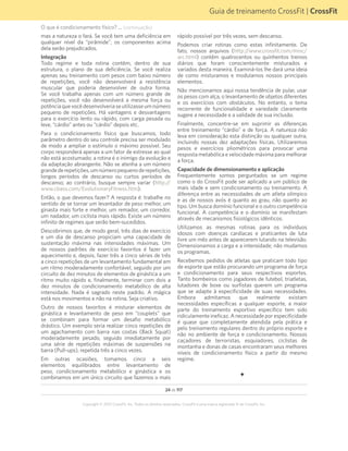 24 de 117
Copyright © 2012 CrossFit, Inc. Todos os direitos reservados. CrossFit é uma marca registrada ® da CrossFit, Inc.
Guia de treinamento CrossFit | CrossFit
O que é condicionamento físico? ... (continuação)
mas a natureza o fará. Se você tem uma deficiência em
qualquer nível da “pirâmide”, os componentes acima
dela serão prejudicados.
Integração
Todo regime e toda rotina contêm, dentro de sua
estrutura, o plano de sua deficiência. Se você realiza
apenas seu treinamento com pesos com baixo número
de repetições, você não desenvolverá a resistência
muscular que poderia desenvolver de outra forma.
Se você trabalha apenas com um número grande de
repetições, você não desenvolverá a mesma força ou
potênciaquevocêdesenvolveriaseutilizasseumnúmero
pequeno de repetições. Há vantagens e desvantagens
para o exercício lento ou rápido, com carga pesada ou
leve, “cárdio” antes ou “cárdio” depois etc.
Para o condicionamento físico que buscamos, todo
parâmetro dentro do seu controle precisa ser modulado
de modo a ampliar o estímulo o máximo possível. Seu
corpo responderá apenas a um fator de estresse ao qual
não está acostumado; a rotina é o inimigo da evolução e
da adaptação abrangente. Não se atenha a um número
grandederepetições,umnúmeropequenoderepetições,
longos períodos de descanso ou curtos períodos de
descanso; ao contrário, busque sempre variar (http://
www.cbass.com/EvolutionaryFitness.htm).
Então, o que devemos fazer? A resposta é: trabalhe no
sentido de se tornar um levantador de peso melhor, um
ginasta mais forte e melhor, um remador, um corredor,
um nadador, um ciclista mais rápido. Existe um número
infinito de regimes que serão bem-sucedidos.
Descobrimos que, de modo geral, três dias de exercício
e um dia de descanso propiciam uma capacidade de
sustentação máxima nas intensidades máximas. Um
de nossos padrões de exercício favoritos é fazer um
aquecimento e, depois, fazer três a cinco séries de três
a cinco repetições de um levantamento fundamental em
um ritmo moderadamente confortável, seguido por um
circuito de dez minutos de elementos de ginástica a um
ritmo muito rápido e, finalmente, terminar com dois a
dez minutos de condicionamento metabólico de alta
intensidade. Nada é sagrado neste padrão. A mágica
está nos movimentos e não na rotina. Seja criativo.
Outro de nossos favoritos é misturar elementos de
ginástica e levantamento de peso em “couplets” que
se combinam para formar um desafio metabólico
drástico. Um exemplo seria realizar cinco repetições de
um agachamento com barra nas costas (Back Squat)
moderadamente pesado, seguido imediatamente por
uma série de repetições máximas de suspensões na
barra (Pull-ups), repetida três a cinco vezes.
Em outras ocasiões, tomamos cinco a seis
elementos equilibrados entre levantamento de
peso, condicionamento metabólico e ginástica e os
combinamos em um único circuito que fazemos o mais
rápido possível por três vezes, sem descanso.
Podemos criar rotinas como estas infinitamente. De
fato, nossos arquivos (http://www.crossfit.com/misc/
arc.html) contêm quatrocentos ou quinhentos treinos
diários que foram conscientemente misturados e
variados desta maneira. Examiná-los lhe dará uma ideia
de como misturamos e modulamos nossos principais
elementos.
Não mencionamos aqui nossa tendência de pular, usar
os pesos com alça, o levantamento de objetos diferentes
e os exercícios com obstáculos. No entanto, o tema
recorrente de funcionalidade e variedade claramente
sugere a necessidade e a validade de sua inclusão.
Finalmente, concentre-se em suprimir as diferenças
entre treinamento “cárdio” e de força. A natureza não
leva em consideração esta distinção ou qualquer outra,
incluindo nossas dez adaptações físicas. Utilizaremos
pesos e exercícios pliométricos para provocar uma
resposta metabólica e velocidade máxima para melhorar
a força.
Capacidade de dimensionamento e aplicação
Frequentemente somos perguntados se um regime
como o do CrossFit pode ser aplicado a um público de
mais idade e sem condicionamento ou treinamento. A
diferença entre as necessidades de um atleta olímpico
e as de nossos avós é quanto ao grau, não quanto ao
tipo. Um busca domínio funcional e o outro competência
funcional. A competência e o domínio se manifestam
através de mecanismos fisiológicos idênticos.
Utilizamos as mesmas rotinas para os indivíduos
idosos com doenças cardíacas e praticantes de luta
livre um mês antes de aparecerem lutando na televisão.
Dimensionamos a carga e a intensidade; não mudamos
os programas.
Recebemos pedidos de atletas que praticam todo tipo
de esporte que estão procurando um programa de força
e condicionamento para seus respectivos esportes.
Tanto bombeiros como jogadores de futebol, triatletas,
lutadores de boxe ou surfistas querem um programa
que se adapte à especificidade de suas necessidades.
Embora admitamos que realmente existam
necessidades específicas a qualquer esporte, a maior
parte do treinamento esportivo específico tem sido
ridiculamente ineficaz. A necessidade por especificidade
é quase que completamente atendida pela prática e
pelo treinamento regulares dentro do próprio esporte e
não no ambiente de força e condicionamento. Nossos
caçadores de terroristas, esquiadores, ciclistas de
montanha e donas de casas encontraram seus melhores
níveis de condicionamento físico a partir do mesmo
regime.
F
 