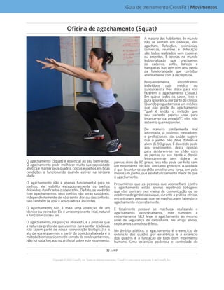 32 de 117
Copyright © 2012 CrossFit, Inc. Todos os direitos reservados. CrossFit é uma marca registrada ‰ da CrossFit, Inc.
Guia de treinamento CrossFit | Movimentos
O agachamento (Squat) é essencial ao seu bem-estar.
O agachamento pode melhorar muito sua capacidade
atlética e manter seus quadris, costas e joelhos em boas
condições e funcionando quando estiver na terceira
idade.
O agachamento não é apenas fundamental para os
joelhos, ele reabilita excepcionalmente os joelhos
doloridos, danificados ou delicados. De fato, se você não
fizer agachamentos, seus joelhos não serão saudáveis,
independentemente de não sentir dor ou desconforto.
Isso também se aplica aos quadris e às costas.
O agachamento não é mais uma invenção de um
técnico ou treinador. Ele é um componente vital, natural
e funcional do seu ser.
O agachamento, na posição abaixada, é a postura que
a natureza pretende que usemos para sentar (cadeiras
não fazem parte de nossa composição biológica) e o
ato de nos erguermos a partir da posição abaixada é o
método biomecanicamente correto de nos levantarmos.
Não há nada forçado ou artificial sobre este movimento.
A maioria dos habitantes do mundo
não se sentam em cadeiras, eles
agacham. Refeições, cerimônias,
conversas, reuniões e defecação
são todos realizados sem cadeiras
ou assentos. É apenas no mundo
industrializado que precisamos
de cadeiras, sofás, bancos e
banquetas. Isso vem com uma perda
da funcionalidade que contribui
imensamente com a decrepitude.
Frequentemente, encontramos
indivíduos cujo médico ou
quiropraxista lhes disse para não
fazerem o agachamento (Squat).
Em quase todos os casos, isso é
pura ignorância por parte do clínico.
Quando perguntamos a um médico
que não gosta do agachamento
“qual é então o método que
seu paciente precisa usar para
levantar-se da privada?”, eles não
sabem o que responder.
De maneira similarmente mal
informada, já ouvimos treinadores
e profissionais da saúde sugerir
que o joelho não deve dobrar-se
além de 90 graus. É divertido pedir
aos proponentes desta opinião
para sentarem-se no chão com
as pernas na sua frente e depois
levantarem-se sem dobrar as
pernas além de 90 graus. Isso não pode ser feito sem
um movimento forçado, um tanto grotesco. A verdade
é que levantar-se do chão envolve uma força, em pelo
menos um joelho, que é substancialmente maior do que
o agachamento.
Presumimos que as pessoas que aconselham contra
o agachamento estão apenas repetindo bobagens
que elas ouviram nos meios de comunicação ou na
academia de ginástica ou que, durante a prática clínica,
encontraram pessoas que se machucaram fazendo o
agachamento incorretamente.
É totalmente possível se machucar realizando o
agachamento incorretamente, mas também é
extremamente fácil levar o agachamento ao mesmo
nível de segurança da caminhada. No artigo anexo,
explicamos como isso é feito.
No âmbito atlético, o agachamento é o exercício de
extensão dos quadris por excelência, e a extensão
dos quadris é a fundação de todo bom movimento
humano. Uma extensão poderosa e controlada do
Oficina de agachamento (Squat)
 