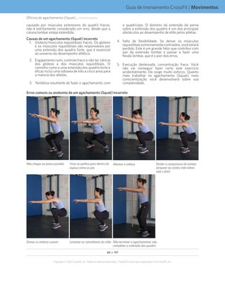 34 de 117
Copyright © 2012 CrossFit, Inc. Todos os direitos reservados. CrossFit é uma marca registrada ‰ da CrossFit, Inc.
Guia de treinamento CrossFit | Movimentos
Oficina de agachamento (Squat)... (continuação)
causado por músculos extensores do quadril fracos,
não é estritamente considerado um erro, desde que a
coluna lombar esteja estendida.
Causas de um agachamento (Squat) incorreto
1.	 Glúteos/músculos isquiotibiais fracos. Os glúteos
e os músculos isquiotibiais são responsáveis por
uma extensão dos quadris forte, que é essencial
ao universo do desempenho atlético.
2.	 Engajamento ruim, controle fraco e não ter ciência
dos glúteos e dos músculos isquiotibiais. O
caminho rumo a uma extensão dos quadris forte e
eficaz inclui uma odisseia de três a cinco anos para
a maioria dos atletas.
3.	 Tentativa resultante de fazer o agachamento com
o quadríceps. O domínio da extensão da perna
sobre a extensão dos quadris é um dos principais
obstáculos ao desempenho de elite pelos atletas.
4.	Falta de flexibilidade. Se deixar os músculos
isquiotibiaisextremamentecontraídos,vocêestará
perdido. Este é um grande fator que contribui com
sair da extensão lombar e passar a fazer uma
flexão lombar, que é o pior dos erros.
5.	 Execução desleixada, concentração fraca. Você
não vai conseguir fazer certo este exercício
acidentalmente. Ele exige muito esforço. Quanto
mais trabalhar no agachamento (Squat), mais
conscientização você desenvolverá sobre sua
complexidade.
Erros comuns ou anatomia de um agachamento (Squat) incorreto
Não chegar ao plano paralelo Virar os joelhos para dentro do
espaço entre os pés
Abaixar a cabeça Perder a compostura da lombar
(arquear as costas; este talvez
seja o pior)
Deixar os ombros caírem Levantar os calcanhares do chão Não terminar o agachamento; não
completar a extensão dos quadris
 