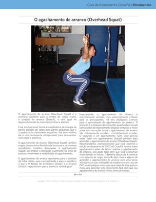 39 de 117
Copyright © 2012 CrossFit, Inc. Todos os direitos reservados. CrossFit é uma marca registrada ® da CrossFit, Inc.
Guia de treinamento CrossFit | Movimentos
O agachamento de arranco (Overhead Squat) é o
exercício supremo para o centro do corpo (core),
o coração do arranco (Snatch), e sem igual no
desenvolvimento do movimento eficaz e atlético.
Essa joia funcional treina a transferência de energia de
partes grandes do corpo para partes pequenas, que é
a essência do movimento esportivo. Por este motivo,
ele é uma ferramenta indispensável para desenvolver
velocidade e potência.
O agachamento de arranco (Overhead Squat) também
exige e desenvolve a flexibilidade funcional e, de maneira
semelhante, também desenvolve o agachamento
(Squat) ao ampliar e penalizar cruelmente os erros de
postura, movimento e estabilidade do agachamento.
O agachamento de arranco representa para o controle
da linha média, para a estabilidade e para o equilíbrio
o que o 1º tempo de arremesso (Clean) e o arranco
(Snatch) representam para a potência: não há igual.
Ironicamente, o agachamento de arranco é
extremamente simples, mas universalmente irritante
para os principiantes. Há três obstáculos comuns
para o aprendizado do agachamento de arranco. O
primeiro é a escassez de instruções qualificadas; fora da
comunidade de levantamento de peso olímpico; a maior
parte das instruções sobre o agachamento de arranco
são ridiculamente erradas... completamente erradas.
O segundo é um agachamento ruim; você precisa
saber fazer um agachamento (Squat) perfeito para
aprender o agachamento de arranco (Overhead Squat).
Recomendamos veementemente que você examine a
edição de dezembro de 2002 do CrossFit Journal sobre
agachamento antes de tentar realizar o agachamento
de arranco; isso pode fazer com que você economize
muito tempo no futuro. O terceiro obstáculo é começar
com excesso de carga; você não tem chance alguma de
aprender o agachamento de arranco com uma barra.
Você precisa usar um bastão de madeira ou um cano de
PVC; usar qualquer coisa que pese mais de dois quilos e
meio para aprender este movimento fará com que seu
agachamento de arranco morra antes de nascer.
O agachamento de arranco (Overhead Squat)
 
