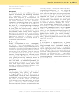 4 de 117
Copyright © 2012 CrossFit, Inc. Todos os direitos reservados. CrossFit é uma marca registrada ® da CrossFit, Inc.
Guia de treinamento CrossFit | CrossFit
Compreendendo o CrossFit... (continuação)
previsíveis e rotineiros.
Metodologia
A metodologia por trás do CrossFit é completamente
empírica. Acreditamos que declarações relevantes
sobre a segurança, a eficácia e a eficiência, as três
facetas mais importantes e interdependentes de
qualquer programa de condicionamento físico, podem
ser apenas respaldadas por fatos mensuráveis,
observáveis e reproduzíveis, ou seja, dados. Chamamos
esta abordagem de “condicionamento físico baseado
em evidências”. A metodologia CrossFit depende de
uma divulgação completa de métodos, resultados
e críticas, além disso, temos utilizado a internet (e
diversas intranets) para dar respaldo a esses valores.
Nosso estatuto é aberto, fazendo com que os técnicos
participantes, os atletas e os treinadores colaborem
com o desenvolvimento por meio de uma comunidade
espontânea e colaborativa na internet. O CrossFit
funciona empiricamente, é clinicamente testado e
desenvolvido pela comunidade.
Implementação
Quanto à sua implantação, o CrossFit é, simplesmente,
um esporte, o “esporte do condicionamento físico”.
Aprendemos que controlar a camaradagem, o espírito de
competição e a diversão natural dos esportes ou jogos dá
origem a uma intensidade que não pode ser igualada por
outros meios. O Cel. Jeff Cooper, já falecido, observou
que “o medo de fracassar nos esportes é pior que o medo
da morte”. Nossas observações nos dizem que homens
morrem por pontos. Ao utilizarmos quadros brancos
como painéis de resultados, mantermos registros e
resultados exatos, cronometrarmos e definirmos com
precisão as regras e os padrões de desempenho, não
estamos apenas motivando um rendimento inédito
como dando origem tanto a métricas relativas como
absolutas em todos os treinos; estes dados têm muito
valor além de simplesmente a motivação.
Adaptações
Via de regra, nosso compromisso para com o
condicionamento físico baseado em evidências,
a divulgação pública de dados de desempenho, o
desenvolvimento conjunto de nosso programa com a
colaboração de outros técnicos e nosso estatuto aberto
nos colocou em uma boa posição para tirar lições
importantes do nosso programa: aprender de maneira
precisa e exata, ou seja, sobre as adaptações geradas
pela programação do CrossFit. O que descobrimos é que
o CrossFit aumenta a capacidade de trabalho em amplo
tempo e diferentes domínios. Esta é uma descoberta
muito importante e ela se tornou a motivação da
nossa programação e, demos assim, um novo enfoque
aos nossos esforços. Este aumento abrangente na
capacidade de trabalho dá respaldo aos nossos
objetivos inicialmente declarados de construirmos
um programa de condicionamento físico amplo, geral
e inclusivo. Isso também explica a ampla variedade
de exigências esportivas atendidas pelo CrossFit,
como demonstrado por nossa profunda presença em
diversos esportes e iniciativas. Passamos a considerar o
aumento da capacidade de trabalho o Santo Graal para
melhorar o desempenho e todas as outras métricas,
como o VO2
máx., o limiar de ácido lático, a composição
corporal e, até mesmo, a força e a flexibilidade como
estando correlacionadas, e até mesmos derivadas.
Não trocaríamos uma melhoria em nenhuma outra
métrica de condicionamento físico por uma redução da
capacidade de trabalho.
Conclusões
O início modesto da divulgação pública de nossos
treinos diários na internet, há seis anos, evoluiu em
uma comunidade onde o desempenho humano é
medido e publicamente registrado em comparação
com as cargas de trabalho múltiplas, diversificadas
e fixas. O CrossFit é uma ferramenta aberta onde as
opiniões de todos podem ser dadas publicamente para
demonstrar o condicionamento físico e a programação
do mesmo, onde técnicos, treinadores e atletas podem
coletivamente avançar a arte e a ciência de otimizar o
desempenho humano.
F
 