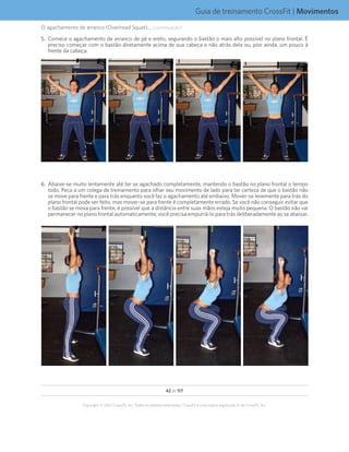 42 de 117
Copyright © 2012 CrossFit, Inc. Todos os direitos reservados. CrossFit é uma marca registrada ‰ da CrossFit, Inc.
Guia de treinamento CrossFit | Movimentos
O agachamento de arranco (Overhead Squat)... (continuação)
5.	 Comece o agachamento de arranco de pé e ereto, segurando o bastão o mais alto possível no plano frontal. É
preciso começar com o bastão diretamente acima de sua cabeça e não atrás dela ou, pior ainda, um pouco à
frente da cabeça.
6.	 Abaixe-se muito lentamente até ter se agachado completamente, mantendo o bastão no plano frontal o tempo
todo. Peça a um colega de treinamento para olhar seu movimento de lado para ter certeza de que o bastão não
se move para frente e para trás enquanto você faz o agachamento até embaixo. Mover-se levemente para trás do
plano frontal pode ser feito, mas mover-se para frente é completamente errado. Se você não conseguir evitar que
o bastão se mova para frente, é possível que a distância entre suas mãos esteja muito pequena. O bastão não vai
permanecer no plano frontal automaticamente; você precisa empurrá-lo para trás deliberadamente ao se abaixar.
 