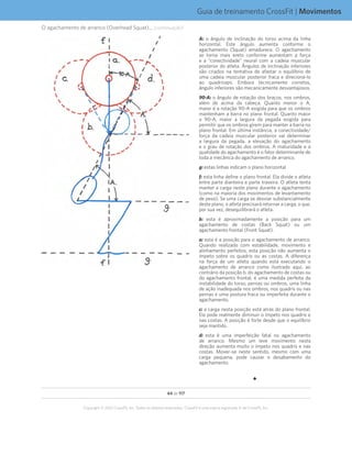44 de 117
Copyright © 2012 CrossFit, Inc. Todos os direitos reservados. CrossFit é uma marca registrada ‰ da CrossFit, Inc.
Guia de treinamento CrossFit | Movimentos
O agachamento de arranco (Overhead Squat)... (continuação)
A: o ângulo de inclinação do torso acima da linha
horizontal. Este ângulo aumenta conforme o
agachamento (Squat) amadurece. O agachamento
se torna mais ereto conforme aumentam a força
e a “conectividade” neural com a cadeia muscular
posterior do atleta. Ângulos de inclinação inferiores
são criados na tentativa de afastar o equilíbrio de
uma cadeia muscular posterior fraca e direcioná-lo
ao quadríceps. Embora tecnicamente corretos,
ângulo inferiores são mecanicamente desvantajosos.
90-A: o ângulo de rotação dos braços, nos ombros,
além de acima da cabeça. Quanto menor o A,
maior é a rotação 90-A exigida para que os ombros
mantenham a barra no plano frontal. Quanto maior
o 90-A, maior a largura da pegada exigida para
permitir que os ombros girem para manter a barra no
plano frontal. Em última instância, a conectividade/
força da cadeia muscular posterior vai determinar
a largura da pegada, a elevação do agachamento
e o grau de rotação dos ombros. A maturidade e a
qualidade do agachamento é o fator determinante de
toda a mecânica do agachamento de arranco.
g: estas linhas indicam o plano horizontal
f: esta linha define o plano frontal. Ela divide o atleta
entre parte dianteira e parte traseira. O atleta tenta
manter a carga neste plano durante o agachamento
(como na maioria dos movimentos de levantamento
de peso). Se uma carga se desviar substancialmente
deste plano, o atleta precisará retornar a carga, o que,
por sua vez, desequilibrará o atleta.
b: esta é aproximadamente a posição para um
agachamento de costas (Back Squat) ou um
agachamento frontal (Front Squat).
a: esta é a posição para o agachamento de arranco.
Quando realizado com estabilidade, movimento e
alinhamento perfeitos, esta posição não aumenta o
ímpeto sobre os quadris ou as costas. A diferença
na força de um atleta quando está executando o
agachamento de arranco como ilustrado aqui, ao
contrário da posição b, do agachamento de costas ou
do agachamento frontal, é uma medida perfeita da
instabilidade do torso, pernas ou ombros, uma linha
de ação inadequada nos ombros, nos quadris ou nas
pernas e uma postura fraca ou imperfeita durante o
agachamento.
c: a carga nesta posição está atrás do plano frontal.
Ela pode realmente diminuir o ímpeto nos quadris e
nas costas. A posição é forte desde que o equilíbrio
seja mantido.
d: esta é uma imperfeição fatal no agachamento
de arranco. Mesmo um leve movimento nesta
direção aumenta muito o ímpeto nos quadris e nas
costas. Mover-se neste sentido, mesmo com uma
carga pequena, pode causar o desabamento do
agachamento.
F
 