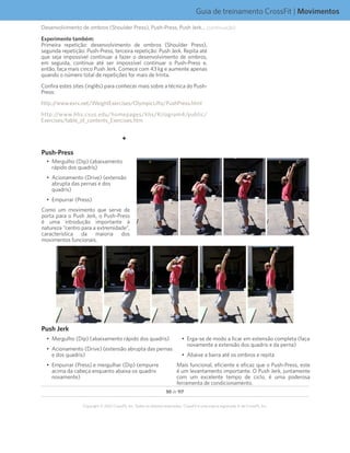 50 de 117
Copyright © 2012 CrossFit, Inc. Todos os direitos reservados. CrossFit é uma marca registrada ‰ da CrossFit, Inc.
Guia de treinamento CrossFit | Movimentos
Desenvolvimento de ombros (Shoulder Press), Push-Press, Push Jerk... (continuação)
Experimente também:
Primeira repetição: desenvolvimento de ombros (Shoulder Press),
segunda repetição: Push-Press, terceira repetição: Push Jerk. Repita até
que seja impossível continuar a fazer o desenvolvimento de ombros,
em seguida, continue até ser impossível continuar o Push-Press e,
então, faça mais cinco Push Jerk. Comece com 43 kg e aumente apenas
quando o número total de repetições for mais de trinta.
Confira estes sites (inglês) para conhecer mais sobre a técnica do Push-
Press:
http://www.exrx.net/WeightExercises/OlympicLifts/PushPress.html
http://www.hhs.csus.edu/homepages/khs/Kilogram4/public/
Exercises/table_of_contents_Exercises.htm
F
Push-Press
•	 Mergulho (Dip) (abaixamento
rápido dos quadris)
•	 Acionamento (Drive) (extensão
abrupta das pernas e dos
quadris)
•	 Empurrar (Press)
Como um movimento que serve de
porta para o Push Jerk, o Push-Press
é uma introdução importante à
natureza “centro para a extremidade”,
característica da maioria dos
movimentos funcionais.
Push Jerk
•	 Mergulho (Dip) (abaixamento rápido dos quadris)
•	 Acionamento (Drive) (extensão abrupta das pernas
e dos quadris)
•	 Empurrar (Press) e mergulhar (Dip) (empurre
acima da cabeça enquanto abaixa os quadris
novamente)
•	 Erga-se de modo a ficar em extensão completa (faça
novamente a extensão dos quadris e da perna)
•	 Abaixe a barra até os ombros e repita
Mais funcional, eficiente e eficaz que o Push-Press, este
é um levantamento importante. O Push Jerk, juntamente
com um excelente tempo de ciclo, é uma poderosa
ferramenta de condicionamento.
 