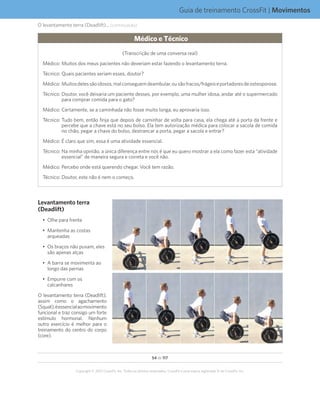 54 de 117
Copyright © 2012 CrossFit, Inc. Todos os direitos reservados. CrossFit é uma marca registrada ® da CrossFit, Inc.
Guia de treinamento CrossFit | Movimentos
O levantamento terra (Deadlift)... (continuação)
Médico e Técnico
(Transcrição de uma conversa real)
	Médico:	Muitos dos meus pacientes não deveriam estar fazendo o levantamento terra.
	Técnico:	Quais pacientes seriam esses, doutor?
	Médico:	Muitosdelessãoidosos,malconseguemdeambular,ousãofracos/frágeiseportadoresdeosteoporose.
	Técnico:	Doutor, você deixaria um paciente desses, por exemplo, uma mulher idosa, andar até o supermercado
para comprar comida para o gato?
	Médico:	Certamente, se a caminhada não fosse muito longa, eu aprovaria isso.
	Técnico:	Tudo bem, então finja que depois de caminhar de volta para casa, ela chega até a porta da frente e
percebe que a chave está no seu bolso. Ela tem autorização médica para colocar a sacola de comida
no chão, pegar a chave do bolso, destrancar a porta, pegar a sacola e entrar?
	Médico:	É claro que sim, essa é uma atividade essencial.
	Técnico:	Na minha opinião, a única diferença entre nós é que eu quero mostrar a ela como fazer esta “atividade
essencial” de maneira segura e correta e você não.
	Médico:	Percebo onde está querendo chegar. Você tem razão.
	Técnico:	Doutor, este não é nem o começo.
Levantamento terra
(Deadlift)
•	 Olhe para frente
•	 Mantenha as costas
arqueadas
•	 Os braços não puxam, eles
são apenas alças
•	 A barra se movimenta ao
longo das pernas
•	 Empurre com os
calcanhares
O levantamento terra (Deadlift),
assim como o agachamento
(Squat),éessencialaomovimento
funcional e traz consigo um forte
estímulo hormonal. Nenhum
outro exercício é melhor para o
treinamento do centro do corpo
(core).
 