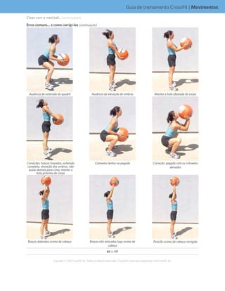 60 de 117
Copyright © 2012 CrossFit, Inc. Todos os direitos reservados. CrossFit é uma marca registrada ‰ da CrossFit, Inc.
Guia de treinamento CrossFit | Movimentos
Ausência de extensão do quadril Manter a bola afastada do corpoAusência de elevação de ombros
Correções: braços travados, extensão
completa, elevação dos ombros, não
puxar demais para cima, manter a
bola próxima do corpo
Cotovelos lentos na pegada Correção: pegada com os cotovelos
elevados
Braços dobrados acima da cabeça Braços não esticados logo acima da
cabeça
Posição acima da cabeça corrigida
Erros comuns... e como corrigi-los (continuação)
Clean com a med ball... (continuação)
 