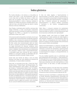 69 de 117
Copyright © 2012 CrossFit, Inc. Todos os direitos reservados. CrossFit é uma marca registrada ‰ da CrossFit, Inc.
Guia de treinamento CrossFit | Nutrição
Por muitas décadas, a má ciência e a má política se
uniram para gerar o que discutivelmente pode ser
o erro mais caro na história da ciência: a dieta com
baixo teor de gordura. Esta dieta da moda causou
desnecessariamente a morte e doenças cardíacas e
diabetes em milhões de pessoas e também parece que,
cada vez mais, uma série de tipos de câncer e outras
doenças crônicas e debilitantes.
Gary Taubes, o estimado autor científico, escreveu dois
artigos brilhantes e muito conceituados exatamente
sobre esse assunto. O primeiro foi publicado na Science
Magazine em 1999 e o segundo foi recentemente
publicado no New York Times .
Uma nova era está começando na nutrição: uma em que
o culpado não é necessariamente considerado a gordura
dietética, mas o excesso de consumo de carboidratos,
particularmente carboidratos refinados ou processados.
De fato, existe uma conscientização cada vez maior
de que o consumo excessivo de carboidratos exerce
um papel dominante em doenças cardíacas, como
obesidade,doençacardíacacoronariana,muitostiposde
câncer e diabetes. Este entendimento vem diretamente
das pesquisas médicas atuais. Surpreendentemente,
a percepção quase que universal de que a gordura
dietética é a principal culpada na obesidade não tem
fundamento científico (consulte Taubes, acima).
Existe toda uma família de dietas e livros de dieta
famosos com base em uma redução do consumo de
carboidratos. A maioria deles é excelente.
Entre eles, os principais livros são o Enter the Zone
de Barry Sears, Protein Power de Michael Eades, Dr.
Atkins’ Diet Revolution do Dr. Atkins, The Paleo Diet
de Cordain e Carbohydrate Addict’s Diet de Hellers.
Cada um deles reconta, com honestidade e exatidão, os
efeitos exercidos pela dieta da moda com baixo teor de
gordura e todos oferecem um regime racional e efetivo
para evitar os males dietéticos. Para aqueles que gostam
de saber os detalhes técnicos, o mecanismo pelo qual o
excesso de carboidratos causa um estado patológico é
chamado de “hiperinsulinemia”. A hiperinsulinemia é o
aumento crônico e agudo da insulina, como resultado
de um consumo habitual excessivo de carboidratos.
A lista de males ligados à hiperinsulinemia é
desconcertante e crescente. Apenas recentemente, o
câncer colorretal foi acrescentado à relação provável de
doenças mediadas pela hiperinsulinemia. A evidência
que liga o consumo excessivo de carboidratos à
hiperinsulinemia e à doença cardíaca coronariana
é chamativa e, até mesmo, esmagadoramente
convincente.
Além disso, o consumo excessivo de carboidratos
pode ser brevemente ligado à doença de Alzheimer, ao
avanço da idade, ao câncer e a outras doenças por meio
de um processo conhecido como “glicosilação”.
De qualquer modo, uma busca no Google sobre
“hiperinsulinemia” revela centenas de males ligados a
este distúrbio metabólico. A conscientização cada vez
maior sobre as consequências de níveis elevados de
glicose no sangue é uma das avenidas mais promissoras
para o avanço médico da atualidade.
Apesar de amedrontadoras, as doenças causadas pela
hiperinsulinemia podem ser facilmente evitadas ao
minimizar o consumo de carboidratos, especificamente
os carboidratos que causam um aumento significativo
no nível de glicose no sangue e, consequentemente, no
nível de insulina.
Há uma medida específica para os carboidratos que
gera exatamente esta informação: o “índice glicêmico”.
O índice glicêmico é uma medida simples da propensão
de um alimento de elevar o nível de glicose no sangue.
Evite esses alimentos com alto índice glicêmico e você
evitará muitos, se não todos, os males associados à
dieta.
Rick Mendosa publicou uma das listas mais completas
sobre índices glicêmicos à disposição, listando mais
de 750 alimentos comuns e fornecendo os valores
tomando por base uma pontuação de glicose de 100.
Podemos aumentar a facilidade e a utilidade dessa lista
ao dividir alimentos frequentemente consumidos em
dois grupos: um com alimentos de alto índice glicêmico,
os “alimentos ruins” e um com alimentos de baixo índice
glicêmico, os “alimentos bons”. Esta é a fundamentação
por trás da lista de compras da CrossFit.
Índice glicêmico
 