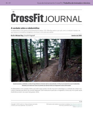 GuiadetreinamentoCrossFit|Trabalhodetreinadoretécnico99 de 117
A verdade sobre a rabdomiólise
A rabdomiólise é vista apenas ocasionalmente em atletas. O Dr. Mike Ray explica o por quê, como a condição é tratada e de
que maneira os treinadores inteligentes minimizam o risco para seus atletas.
De Dr. Michael Ray, CrossFit Flagstaff	 Janeiro de 2010
Quando maratonas, caminhadas e corridas de longa distância se tornaram cada vez mais praticadas, o Dr. Ray viu um aumento dos casos de rabdomiólise.
Entretanto, ela é muito mais comum em pacientes que sofreram lesões por esmagamento ou foram eletrocutados.
A rabdomiólise é uma condição médica que pode surgir quando o tecido muscular se desintegra e o conteúdo das células mus-
culares é liberado para dentro da corrente sanguínea. Uma molécula em particular, a mioglobina, é tóxica aos rins e pode causar
insuficiência renal e, nos casos mais graves, morte.
1 de 4
Copyright © 2010 CrossFit, Inc. Todos os direitos reservados.
CrossFit é uma marca registrada ® da CrossFit, Inc.
Informações sobre cadastro se encontram no endereço http://journal.crossfit.com
Envie seus comentários para feedback@crossfit.com
Visite a CrossFit.com
SusannahDy/CrossFitJournal
 