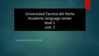 Universidad Tecnica del Norte
Academic language center
level 1
unit. 3
MARIA JOSE MOROCHO MSC
 