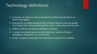 Technology definitions
 Computer: an electronic device designed for performing operations on
data at high speed:
 Smartphone: a mobile telephone with computer features that may enable
it to interact with computerized systems, send e-mails, and access the web
 Tablet: an electronical device used like a computer.
 E-reader: a handheld device on which electronic versions of books,
newspapers, magazines, etc., can be read.
 Satnav: navigation dependent on information received from satellites.
 