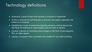 Technology definitions
 Keyboard: a panel of keys that operate a computer or typewriter
 Printer: a machine for printing text or pictures onto paper, especially one
linked to a computer.
 Headphones: a pair of earphones typically joined by a band placed over
the head, for listening to audio signals such as music or speech.
 Camera: a device for recording visual images in the form of photographs,
film, or video signals.
 Laptop: a computer that is portable and suitable for use while traveling.
 