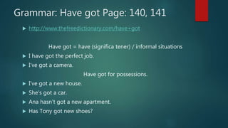 Grammar: Have got Page: 140, 141
 http://www.thefreedictionary.com/have+got
Have got = have (significa tener) / informal situations
 I have got the perfect job.
 I’ve got a camera.
Have got for possessions.
 I’ve got a new house.
 She’s got a car.
 Ana hasn’t got a new apartment.
 Has Tony got new shoes?
 
