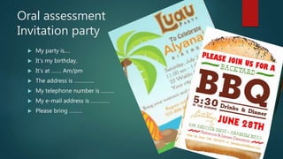 Oral assessment
Invitation party
 My party is….
 It’s my birthday.
 It’s at ……. Am/pm
 The address is …………..
 My telephone number is ………
 My e-mail address is ………….
 Please bring ………
 