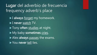 Lugar del adverbio de frecuencia
frequency adverb’s place
 I always forget my homework.
 I never watch TV.
 Tony often studies at night.
 My baby sometimes cries.
 Alex always passes the exams.
 You never tell lies.
 