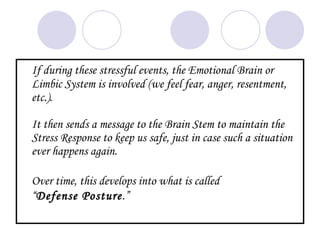 If during these stressful events, the Emotional Brain or
Limbic System is involved (we feel fear, anger, resentment,
etc.).

It then sends a message to the Brain Stem to maintain the
Stress Response to keep us safe, just in case such a situation
ever happens again.

Over time, this develops into what is called
“Defense Posture.”
 
