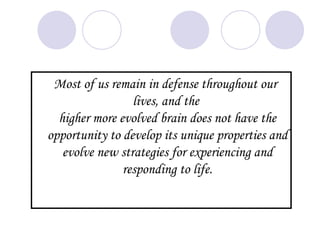 Most of us remain in defense throughout our
                 lives, and the
  higher more evolved brain does not have the
opportunity to develop its unique properties and
   evolve new strategies for experiencing and
               responding to life.
 