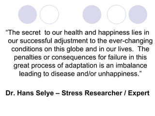 “The secret to our health and happiness lies in
 our successful adjustment to the ever-changing
  conditions on this globe and in our lives. The
   penalties or consequences for failure in this
   great process of adaptation is an imbalance
     leading to disease and/or unhappiness.”

Dr. Hans Selye – Stress Researcher / Expert
 