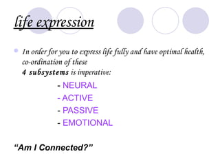 life expression
   In order for you to express life fully and have optimal health,
    co-ordination of these
    4 subsystems is imperative:
                - NEURAL
                - ACTIVE
                - PASSIVE
                - EMOTIONAL

“Am I Connected?”
 