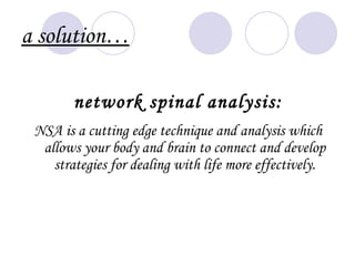 a solution…

        network spinal analysis:
 NSA is a cutting edge technique and analysis which
  allows your body and brain to connect and develop
    strategies for dealing with life more effectively.
 