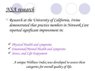 NSA research
   Research at the University of California, Irvine
    demonstrated that practice members in Network Care
    reported significant improvement in:


 Physical Health and symptoms
 Emotional/Mental Health and symptoms
 Stress, and Life Enjoyment

      A unique Wellness Index was developed to assess these
              categories for overall quality of life.
 