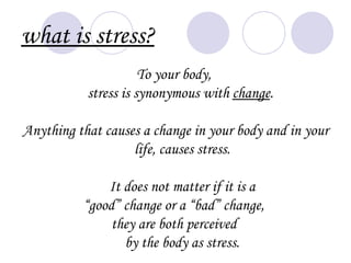 what is stress?
                      To your body,
           stress is synonymous with change.

Anything that causes a change in your body and in your
                   life, causes stress.

              It does not matter if it is a
          “good” change or a “bad” change,
               they are both perceived
                 by the body as stress.
 