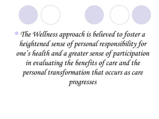  The Wellness approach is believed to foster a
 heightened sense of personal responsibility for
one’s health and a greater sense of participation
   in evaluating the benefits of care and the
  personal transformation that occurs as care
                   progresses
 