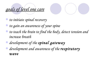 goals of level one care
 to initiate spinal recovery
 to gain an awareness of your spine
 to teach the brain to find the body, detect tension and
  increase breath
 development of the spinal gateway
 development and awareness of the respiratory
  wave
 