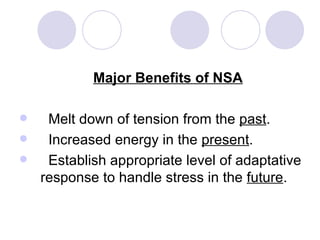 Major Benefits of NSA

  Melt down of tension from the past.
  Increased energy in the present.
  Establish appropriate level of adaptative
  response to handle stress in the future.
 