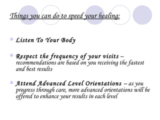 Things you can do to speed your healing:

   Listen To Your Body

   Respect the frequency of your visits –
    recommendations are based on you receiving the fastest
    and best results

   Attend Advanced Level Orientations – as you
    progress through care, more advanced orientations will be
    offered to enhance your results in each level
 