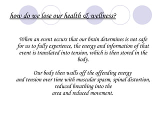 how do we lose our health & wellness?

   When an event occurs that our brain determines is not safe
  for us to fully experience, the energy and information of that
   event is translated into tension, which is then stored in the
                                body.

         Our body then walls off the offending energy
  and tension over time with muscular spasm, spinal distortion,
                    reduced breathing into the
                  area and reduced movement.
 