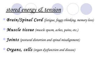 stored energy & tension
 Brain/Spinal       Cord (fatigue, foggy thinking, memory loss)

 Muscle     tissue (muscle spasm, aches, pains, etc.)
 Joints (postural distortion and spinal misalignment)

 Organs,     cells (organ dysfunction and disease)
 