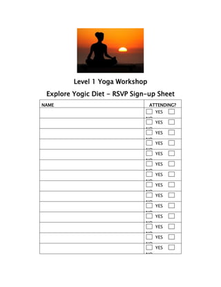 Level 1 Yoga Workshop
Explore Yogic Diet - RSVP Sign-up Sheet
NAME ATTENDING?
YES
NO
YES
NO
YES
NO
YES
NO
YES
NO
YES
NO
YES
NO
YES
NO
YES
NO
YES
NO
YES
NO
YES
NO
YES
NO
YES
NO
 