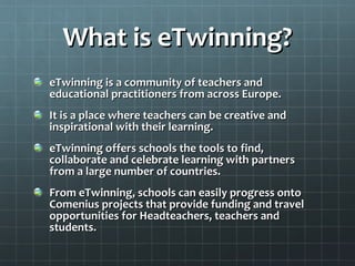 What is eTwinning? eTwinning is a community of teachers and educational practitioners from across Europe. It is a place where teachers can be creative and inspirational with their learning. eTwinning offers schools the tools to find, collaborate and celebrate learning with partners from a large number of countries. From eTwinning, schools can easily progress onto Comenius projects that provide funding and travel opportunities for Headteachers, teachers and students. 