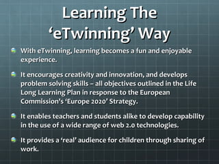 Learning The ‘eTwinning’ Way With eTwinning, learning becomes a fun and enjoyable experience. It encourages creativity and innovation, and develops problem solving skills – all objectives outlined in the Life Long Learning Plan in response to the European Commission's ‘Europe 2020’ Strategy. It enables teachers and students alike to develop capability in the use of a wide range of web 2.0 technologies. It provides a ‘real’ audience for children through sharing of work. 