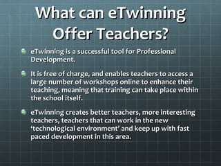 What can eTwinning Offer Teachers? eTwinning is a successful tool for Professional Development. It is free of charge, and enables teachers to access a large number of workshops online to enhance their teaching, meaning that training can take place within the school itself. eTwinning creates better teachers, more interesting teachers, teachers that can work in the new ‘technological environment’ and keep up with fast paced development in this area. 