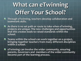 What can eTwinning Offer Your School? Through eTwinning, teachers develop collaboration and teamwork skills. As there is no set path or route to take when eTwinning, projects are unique. The new challenges and opportunities that this creates leads to raised standards within the school. Teams within the school can work together on a project, bringing together teachers from many different disciplines within a school. eTwinning can involve the wider community, ensuring parents, Governors and  members of the wider community become part of the learning process. 