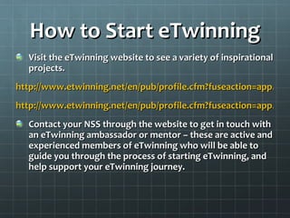How to Start eTwinning Visit the eTwinning website to see a variety of inspirational projects. http://www.etwinning.net/en/pub/profile.cfm?fuseaction=app.project&pid=17998&lang=en http://www.etwinning.net/en/pub/profile.cfm?fuseaction=app.project&pid=26459&lang=e Contact your NSS through the website to get in touch with an eTwinning ambassador or mentor – these are active and experienced members of eTwinning who will be able to guide you through the process of starting eTwinning, and help support your eTwinning journey. 
