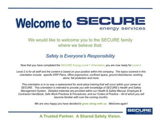 Welcome to
We would like to welcome you to the SECURE family
where we believe that:
Safety is Everyone’s Responsibility
A Trusted Partner. A Shared Safety Vision.
Now that you have completed the SECURE Energy Level 1 Orientation, you are now ready for Level 2.
Level 2 is for all staff and the content is based on your position within the company. The topics covered in this
orientation include: specific ERP Plans, office ergonomics, confined space, ground disturbance, working
alone, fall protection and more.
This orientation is in no way a replacement for work place training that will occur within your career at
SECURE. This orientation is intended to provide you with knowledge of SECURE’s Health and Safety
Management System. Detailed materials are provided within our Health & Safety Manual, Employee &
Contractor Handbook, Safe Work Practices & Procedures, and our Codes of Practice – All of which you will
become familiar with over the coming months.
We are very happy you have decided to grow along with us. Welcome again!
 