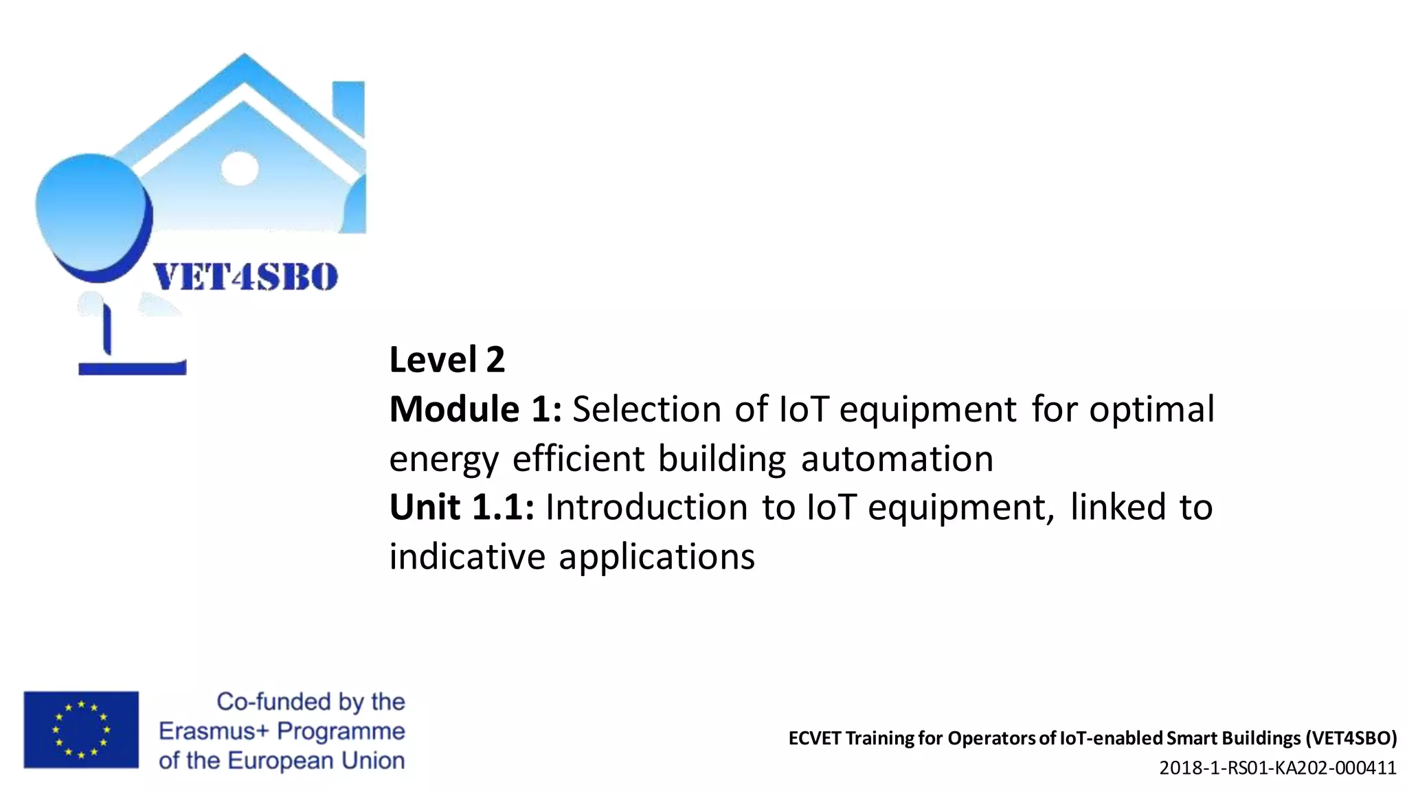 ECVET Training for Operatorsof IoT-enabledSmart Buildings (VET4SBO)
2018-1-RS01-KA202-000411
Level 2
Module 1: Selection of IoT equipment for optimal
energy efficient building automation
Unit 1.1: Introduction to IoT equipment, linked to
indicative applications
 