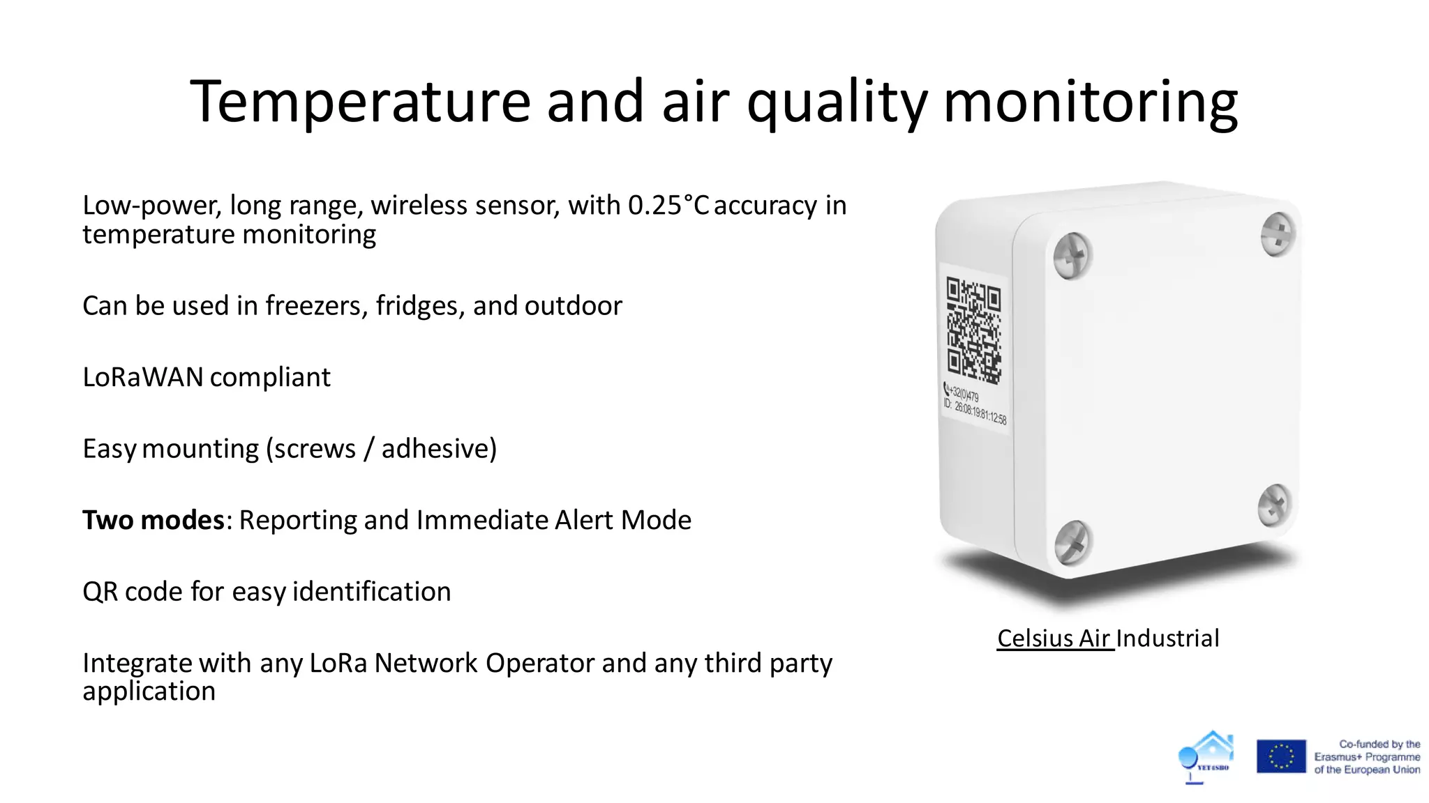 Temperature and air quality monitoring
Low-power, long range, wireless sensor, with 0.25°Caccuracy in
temperature monitoring
Can be used in freezers, fridges, and outdoor
LoRaWAN compliant
Easymounting (screws / adhesive)
Two modes: Reporting and Immediate Alert Mode
QR code for easy identification
Integrate with any LoRa Network Operator and any third party
application
Celsius Air Industrial
 