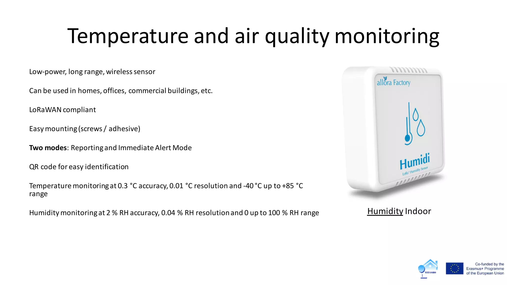 Temperature and air quality monitoring
Low-power, long range, wireless sensor
Can be used in homes,offices, commercial buildings,etc.
LoRaWAN compliant
Easymounting(screws / adhesive)
Two modes: Reportingand Immediate Alert Mode
QR code foreasy identification
Temperature monitoringat 0.3 °C accuracy,0.01 °C resolution and -40°C up to +85 °C
range
Humiditymonitoringat 2 % RH accuracy, 0.04 % RH resolutionand 0 up to 100 % RH range Humidity Indoor
 