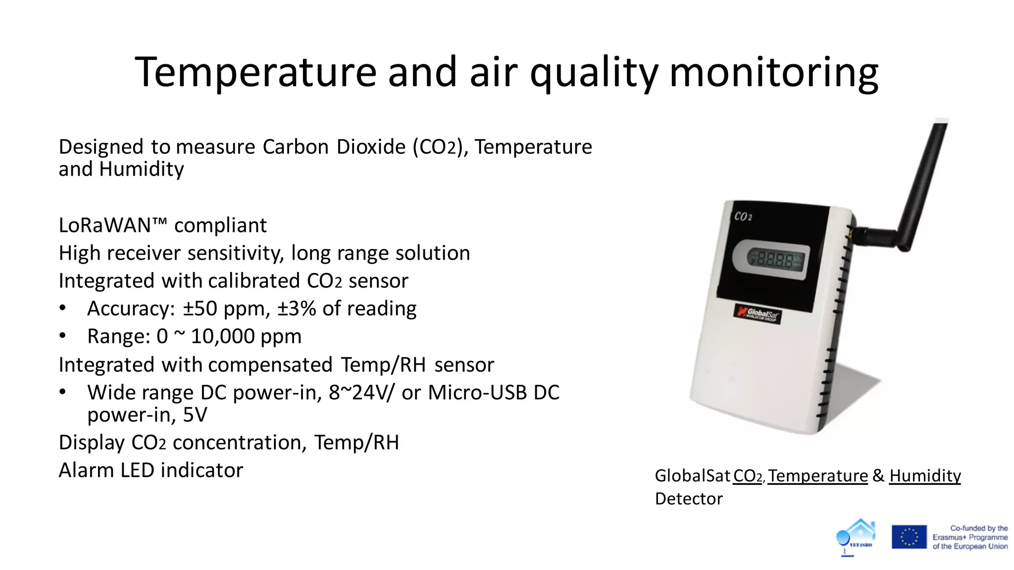 Temperature and air quality monitoring
Designed to measure Carbon Dioxide (CO2), Temperature
and Humidity
LoRaWAN™ compliant
High receiver sensitivity, long range solution
Integrated with calibrated CO2 sensor
• Accuracy: ±50 ppm, ±3% of reading
• Range: 0 ~ 10,000 ppm
Integrated with compensated Temp/RH sensor
• Wide range DC power-in, 8~24V/ or Micro-USB DC
power-in, 5V
Display CO2 concentration, Temp/RH
Alarm LED indicator GlobalSatCO2, Temperature & Humidity
Detector
 