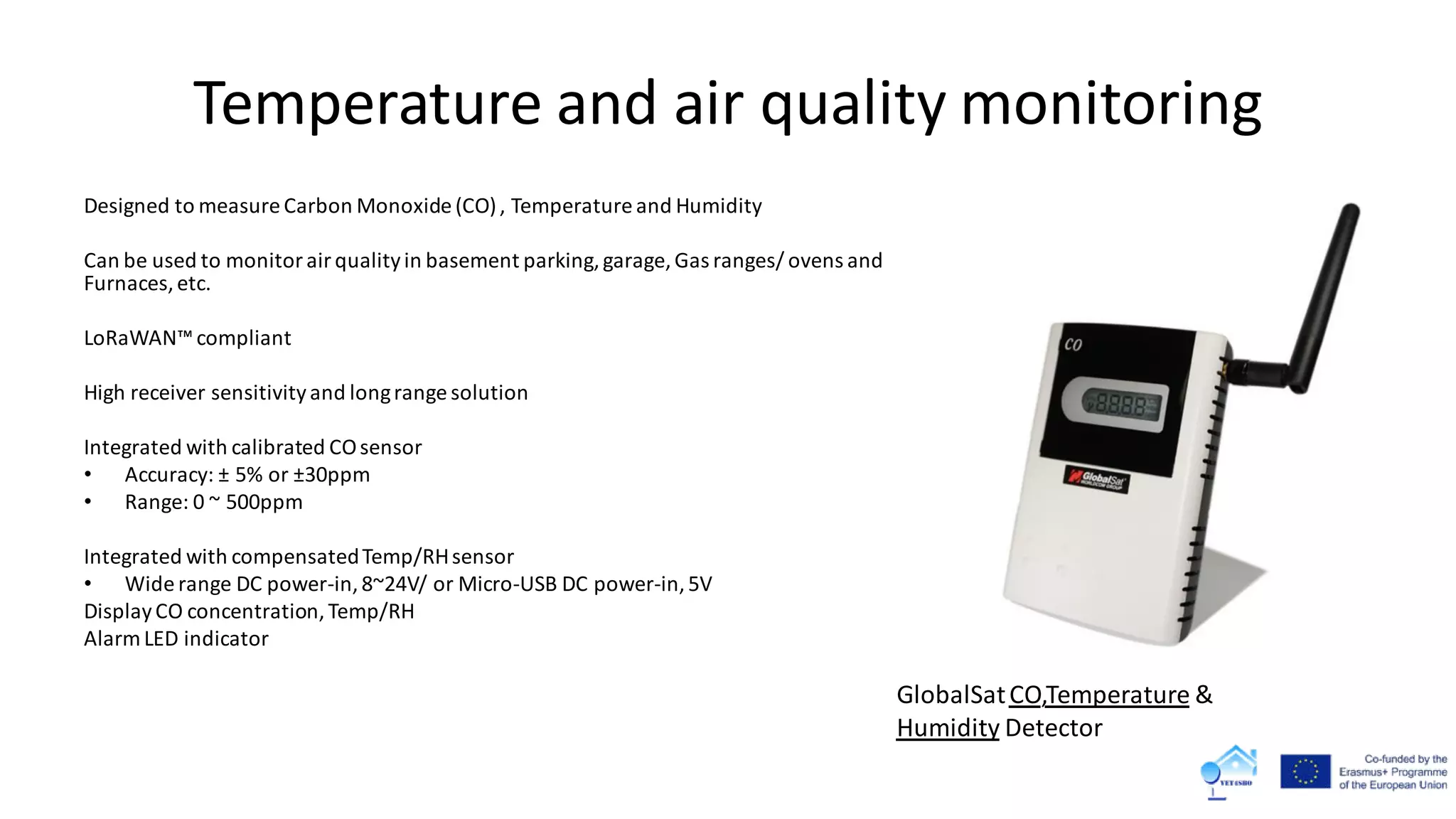 Temperature and air quality monitoring
Designed to measure Carbon Monoxide (CO), Temperature and Humidity
Can be used to monitorairqualityin basement parking,garage, Gas ranges/ ovens and
Furnaces,etc.
LoRaWAN™compliant
High receiver sensitivityand longrange solution
Integrated with calibrated COsensor
• Accuracy: ± 5% or ±30ppm
• Range: 0 ~ 500ppm
Integrated with compensatedTemp/RHsensor
• Wide range DC power-in,8~24V/ or Micro-USB DC power-in,5V
DisplayCO concentration,Temp/RH
Alarm LED indicator
GlobalSatCO,Temperature &
Humidity Detector
 